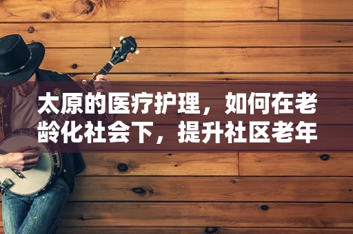 太原的医疗护理，如何在老龄化社会下，提升社区老年人的居家护理服务？