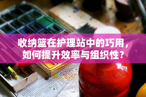 收纳篮在护理站中的巧用，如何提升效率与组织性？