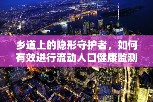 乡道上的隐形守护者，如何有效进行流动人口健康监测？