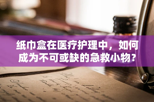 纸巾盒在医疗护理中，如何成为不可或缺的急救小物？