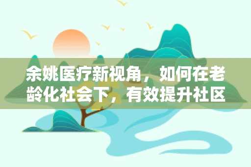 余姚医疗新视角，如何在老龄化社会下，有效提升社区护理服务？