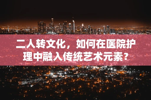 二人转文化，如何在医院护理中融入传统艺术元素？
