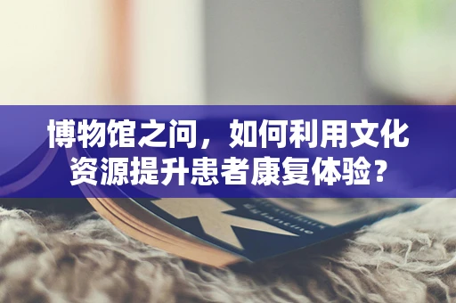 博物馆之问，如何利用文化资源提升患者康复体验？