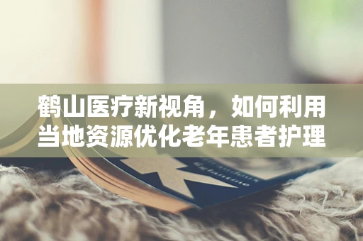 鹤山医疗新视角，如何利用当地资源优化老年患者护理？