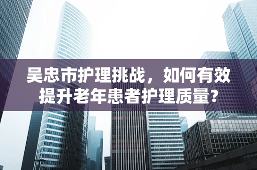 吴忠市护理挑战，如何有效提升老年患者护理质量？