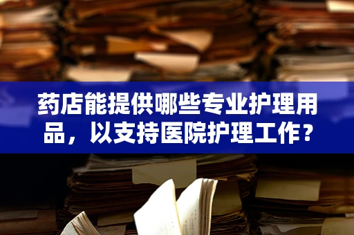 药店能提供哪些专业护理用品，以支持医院护理工作？