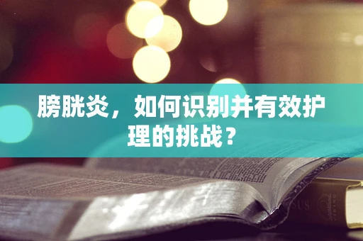 膀胱炎，如何识别并有效护理的挑战？