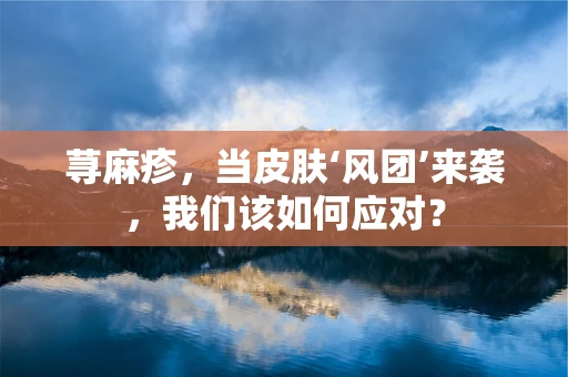 荨麻疹，当皮肤‘风团’来袭，我们该如何应对？