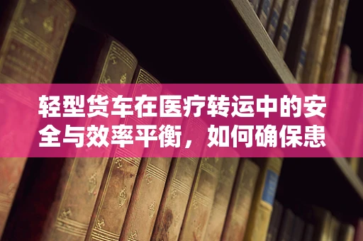轻型货车在医疗转运中的安全与效率平衡，如何确保患者安全抵达？