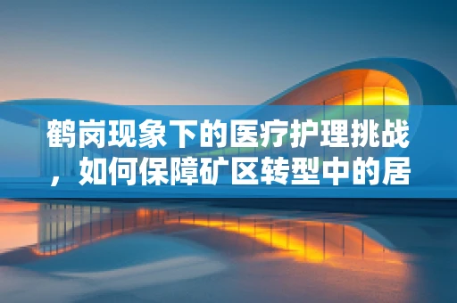 鹤岗现象下的医疗护理挑战，如何保障矿区转型中的居民健康？