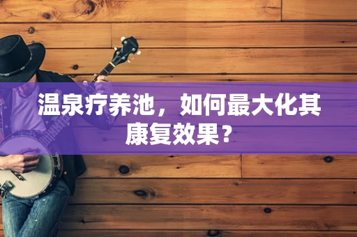 温泉疗养池，如何最大化其康复效果？