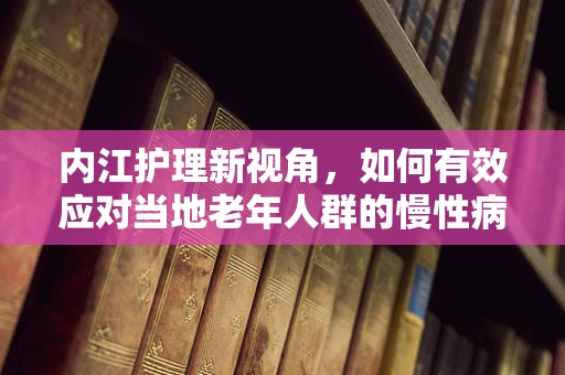 内江护理新视角，如何有效应对当地老年人群的慢性病管理？