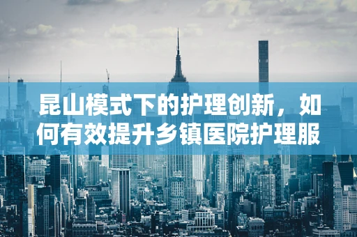 昆山模式下的护理创新，如何有效提升乡镇医院护理服务质量？