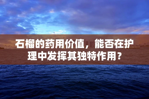 石榴的药用价值，能否在护理中发挥其独特作用？