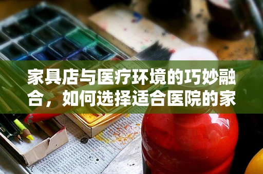 家具店与医疗环境的巧妙融合，如何选择适合医院的家具？