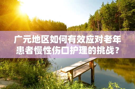 广元地区如何有效应对老年患者慢性伤口护理的挑战？