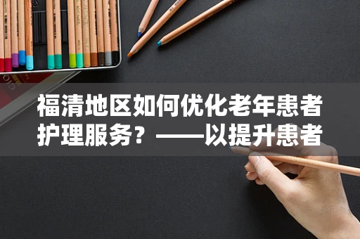 福清地区如何优化老年患者护理服务？——以提升患者满意度与生活质量为核心
