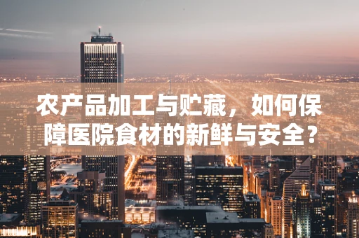 农产品加工与贮藏，如何保障医院食材的新鲜与安全？