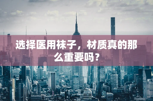 选择医用袜子，材质真的那么重要吗？