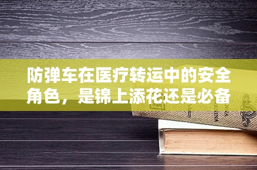 防弹车在医疗转运中的安全角色，是锦上添花还是必备之选？