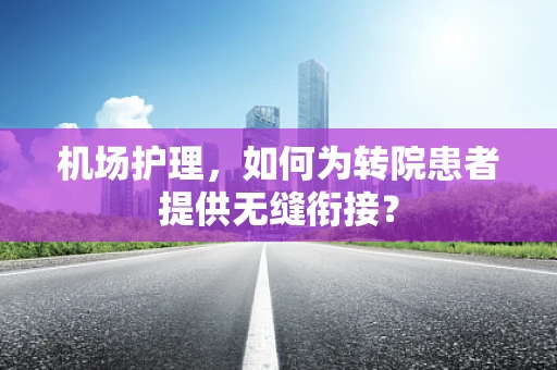 机场护理，如何为转院患者提供无缝衔接？