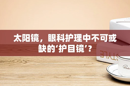 太阳镜，眼科护理中不可或缺的‘护目镜’？