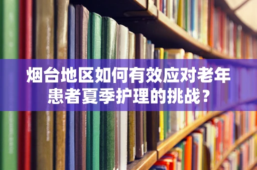 烟台地区如何有效应对老年患者夏季护理的挑战？