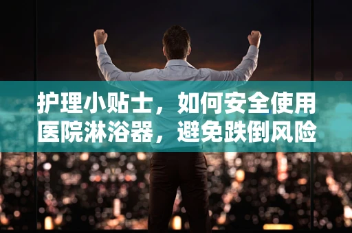 护理小贴士，如何安全使用医院淋浴器，避免跌倒风险？