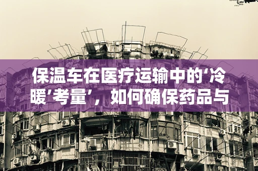 保温车在医疗运输中的‘冷暖’考量’，如何确保药品与血液制品的安全送达？
