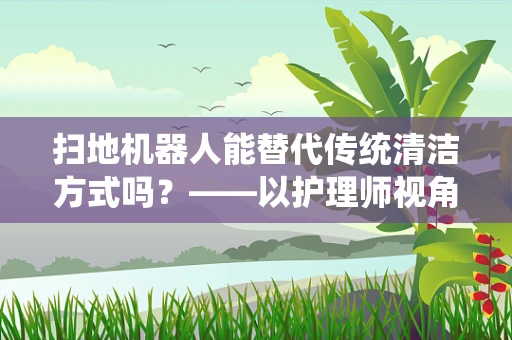 扫地机器人能替代传统清洁方式吗？——以护理师视角的深度剖析