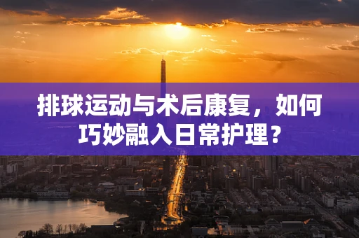 排球运动与术后康复，如何巧妙融入日常护理？