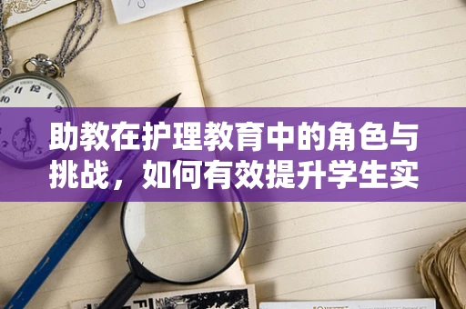 助教在护理教育中的角色与挑战，如何有效提升学生实践能力？