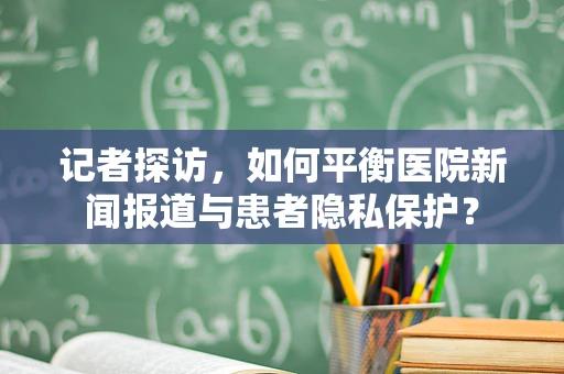 记者探访，如何平衡医院新闻报道与患者隐私保护？