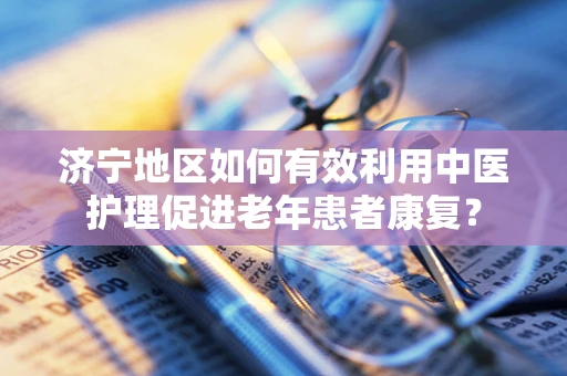济宁地区如何有效利用中医护理促进老年患者康复？