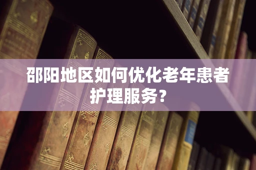 邵阳地区如何优化老年患者护理服务？