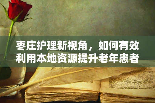 枣庄护理新视角，如何有效利用本地资源提升老年患者康复护理？