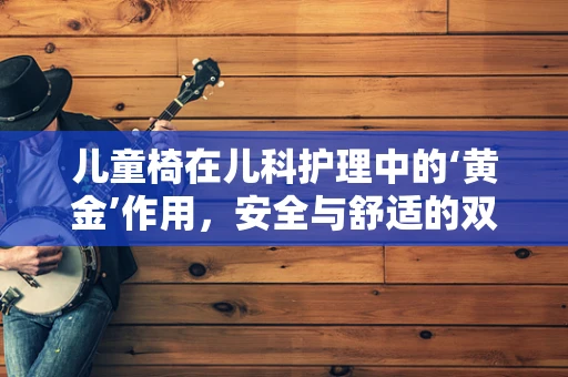 儿童椅在儿科护理中的‘黄金’作用，安全与舒适的双重保障？
