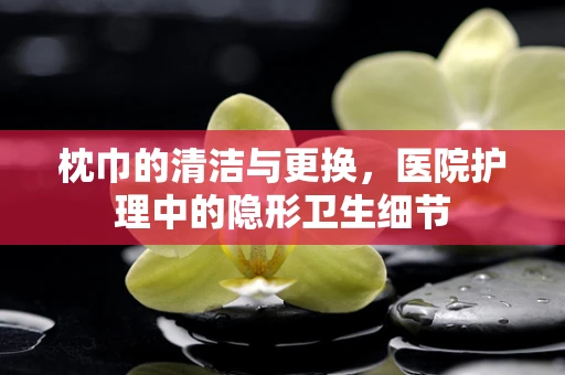 枕巾的清洁与更换，医院护理中的隐形卫生细节