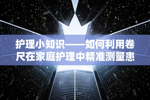 护理小知识——如何利用卷尺在家庭护理中精准测量患者身高与体位变化？