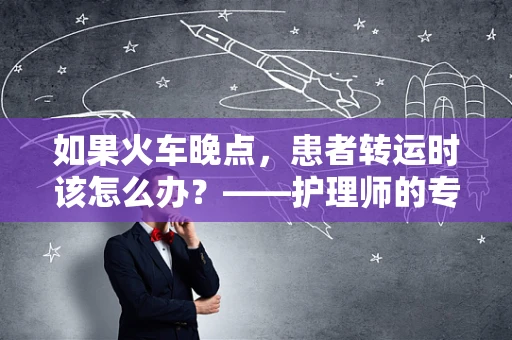 如果火车晚点，患者转运时该怎么办？——护理师的专业应对策略