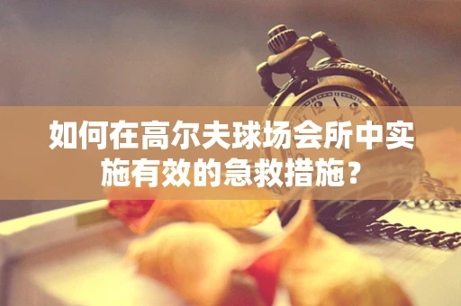 如何在高尔夫球场会所中实施有效的急救措施？