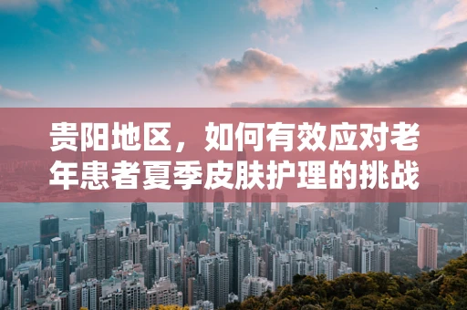 贵阳地区，如何有效应对老年患者夏季皮肤护理的挑战？