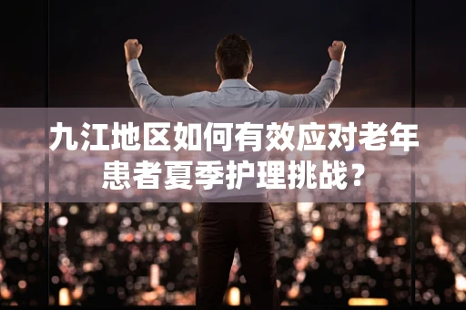 九江地区如何有效应对老年患者夏季护理挑战？