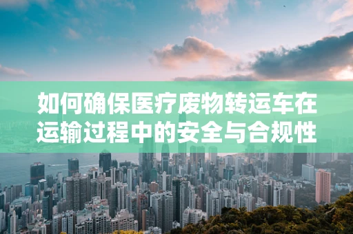 如何确保医疗废物转运车在运输过程中的安全与合规性？