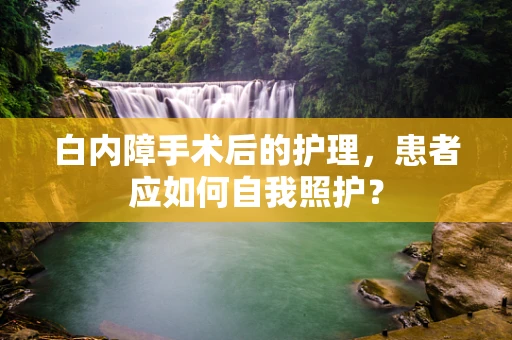 白内障手术后的护理，患者应如何自我照护？