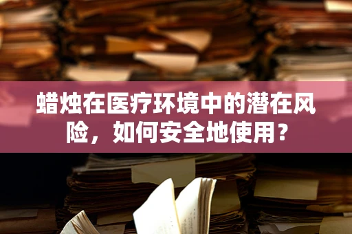 蜡烛在医疗环境中的潜在风险，如何安全地使用？