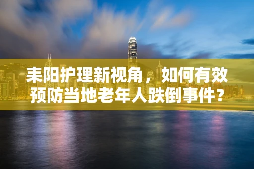 耒阳护理新视角，如何有效预防当地老年人跌倒事件？