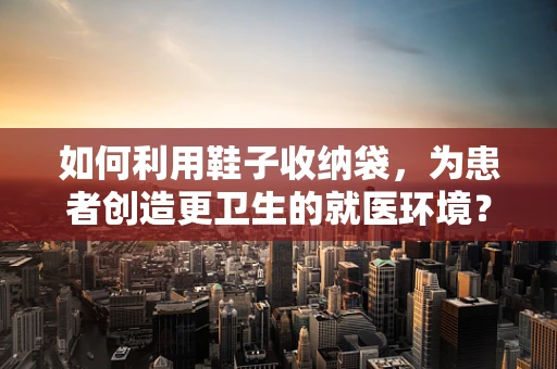 如何利用鞋子收纳袋，为患者创造更卫生的就医环境？