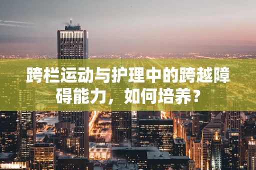 跨栏运动与护理中的跨越障碍能力，如何培养？