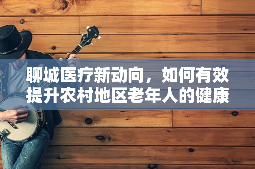 聊城医疗新动向，如何有效提升农村地区老年人的健康意识？